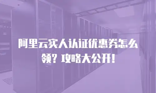 阿里云实人认证优惠券怎么领？攻略大公开！