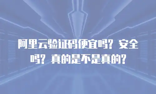 阿里云验证码便宜吗? 安全吗? 真的是不是真的?