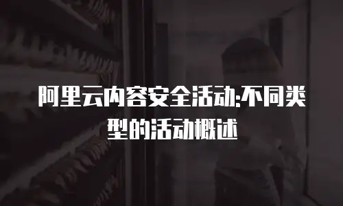 阿里云内容安全活动:不同类型的活动概述