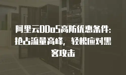 阿里云DDoS高防优惠条件：抢占流量高峰，轻松应对黑客攻击