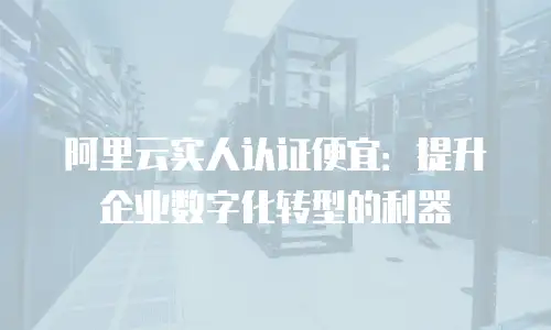 阿里云实人认证便宜：提升企业数字化转型的利器