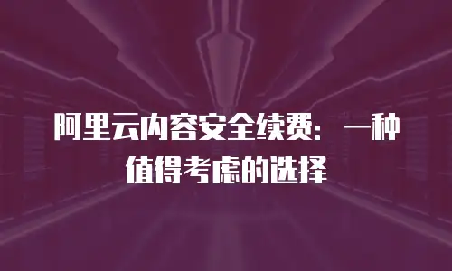 阿里云内容安全续费：一种值得考虑的选择