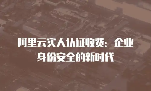 阿里云实人认证收费：企业身份安全的新时代