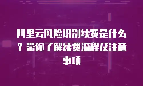 阿里云风险识别续费是什么？带你了解续费流程及注意事项