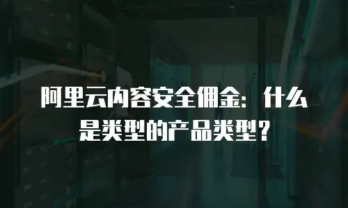 阿里云内容安全佣金：什么是类型的产品类型？