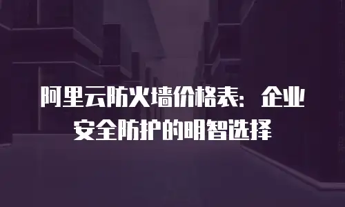 阿里云防火墙价格表：企业安全防护的明智选择
