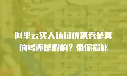 阿里云实人认证优惠券是真的吗还是假的？带你揭秘