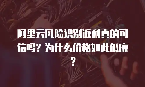 阿里云风险识别返利真的可信吗？为什么价格如此低廉？