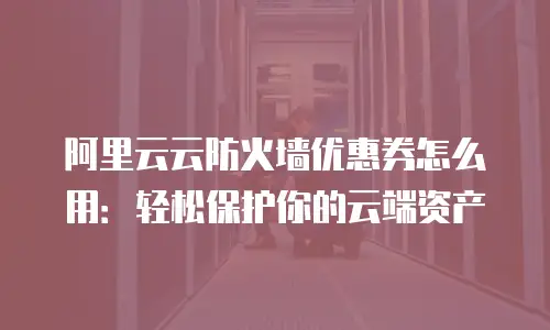 阿里云云防火墙优惠券怎么用：轻松保护你的云端资产