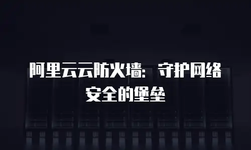 阿里云云防火墙：守护网络安全的堡垒