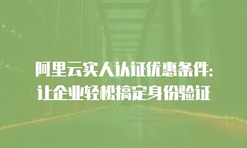 阿里云实人认证优惠条件：让企业轻松搞定身份验证