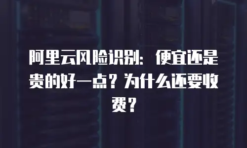 阿里云风险识别：便宜还是贵的好一点？为什么还要收费？