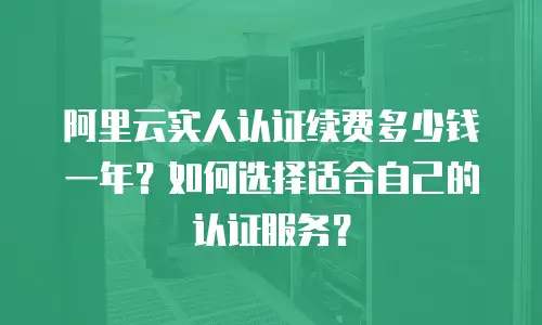 阿里云实人认证续费多少钱一年？如何选择适合自己的认证服务？