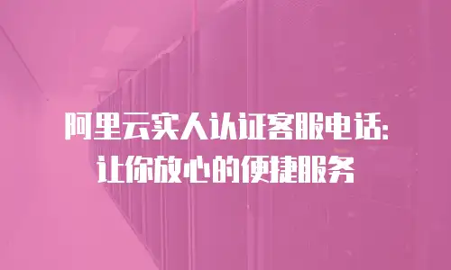 阿里云实人认证客服电话：让你放心的便捷服务