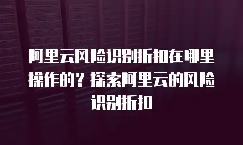 阿里云风险识别折扣在哪里操作的？探索阿里云的风险识别折扣