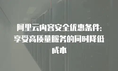 阿里云内容安全优惠条件：享受高质量服务的同时降低成本