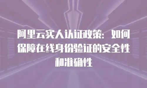 阿里云实人认证政策：如何保障在线身份验证的安全性和准确性