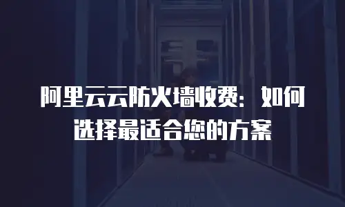 阿里云云防火墙收费：如何选择最适合您的方案