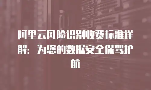 阿里云风险识别收费标准详解：为您的数据安全保驾护航