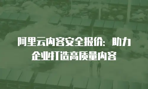 阿里云内容安全报价：助力企业打造高质量内容