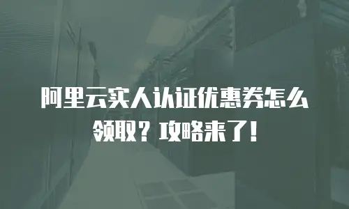 阿里云实人认证优惠券怎么领取？攻略来了！
