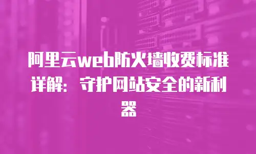 阿里云web防火墙收费标准详解：守护网站安全的新利器