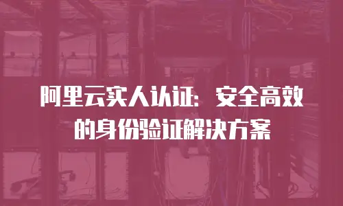 阿里云实人认证：安全高效的身份验证解决方案