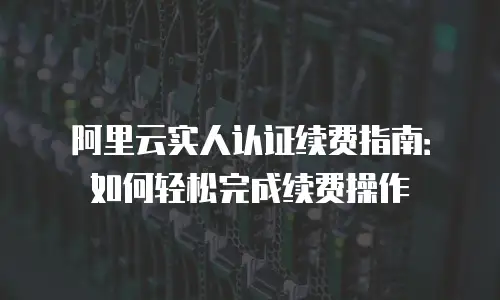 阿里云实人认证续费指南：如何轻松完成续费操作