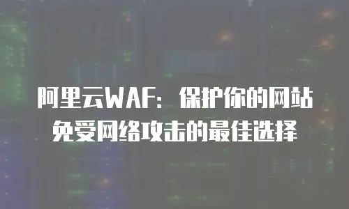 阿里云WAF：保护你的网站免受网络攻击的最佳选择
