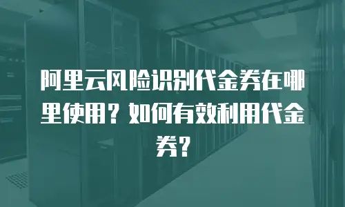阿里云风险识别代金券在哪里使用？如何有效利用代金券？