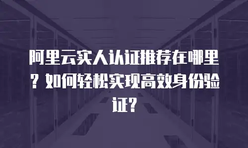 阿里云实人认证推荐在哪里？如何轻松实现高效身份验证？