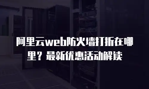 阿里云web防火墙打折在哪里？最新优惠活动解读
