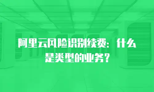 阿里云风险识别续费：什么是类型的业务？