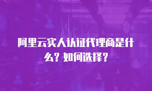 阿里云实人认证代理商是什么？如何选择？