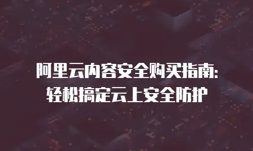 阿里云内容安全购买指南：轻松搞定云上安全防护