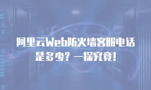 阿里云Web防火墙客服电话是多少？一探究竟！
