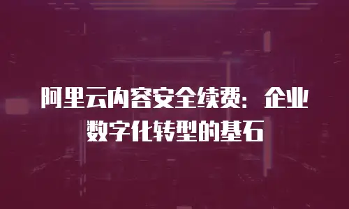 阿里云内容安全续费：企业数字化转型的基石
