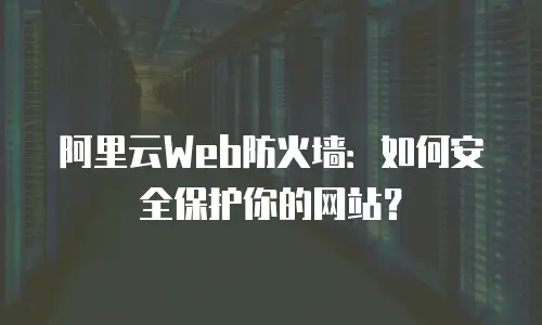 阿里云Web防火墙：如何安全保护你的网站？
