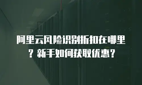 阿里云风险识别折扣在哪里？新手如何获取优惠？