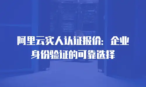 阿里云实人认证报价：企业身份验证的可靠选择