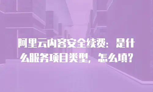 阿里云内容安全续费：是什么服务项目类型，怎么填？