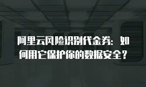 阿里云风险识别代金券：如何用它保护你的数据安全？