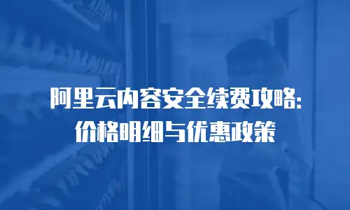阿里云内容安全续费攻略：价格明细与优惠政策