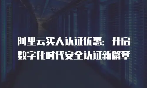阿里云实人认证优惠：开启数字化时代安全认证新篇章