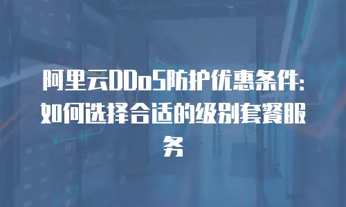 阿里云DDoS防护优惠条件：如何选择合适的级别套餐服务