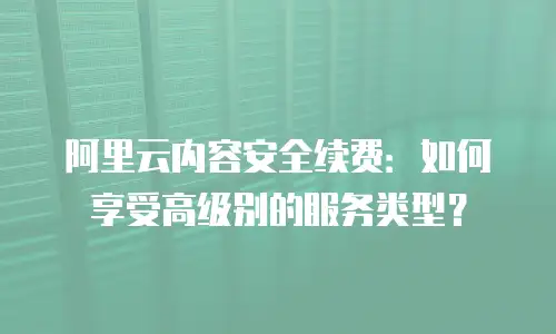 阿里云内容安全续费：如何享受高级别的服务类型？
