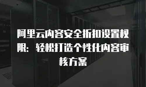 阿里云内容安全折扣设置权限：轻松打造个性化内容审核方案