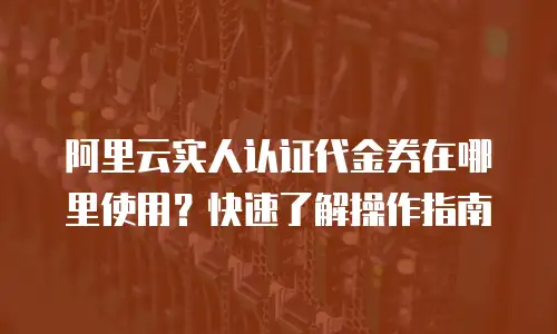 阿里云实人认证代金券在哪里使用？快速了解操作指南
