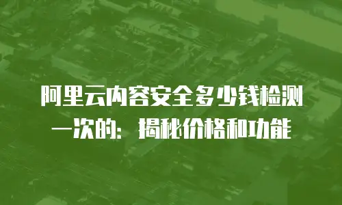 阿里云内容安全多少钱检测一次的：揭秘价格和功能