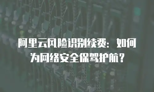 阿里云风险识别续费：如何为网络安全保驾护航？